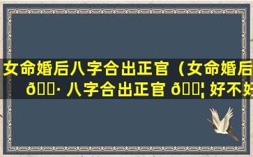 女命婚后八字合出正官（女命婚后 🌷 八字合出正官 🐦 好不好）